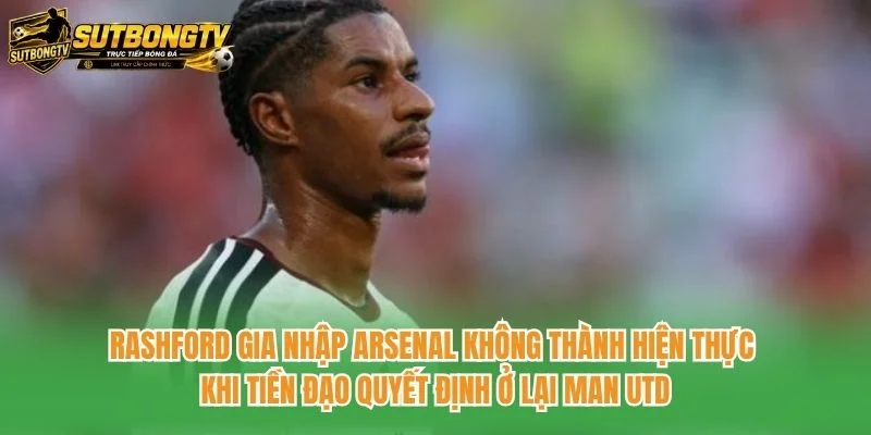Rashford gia nhập Arsenal không thành hiện thực khi tiền đạo quyết định ở lại Man Utd